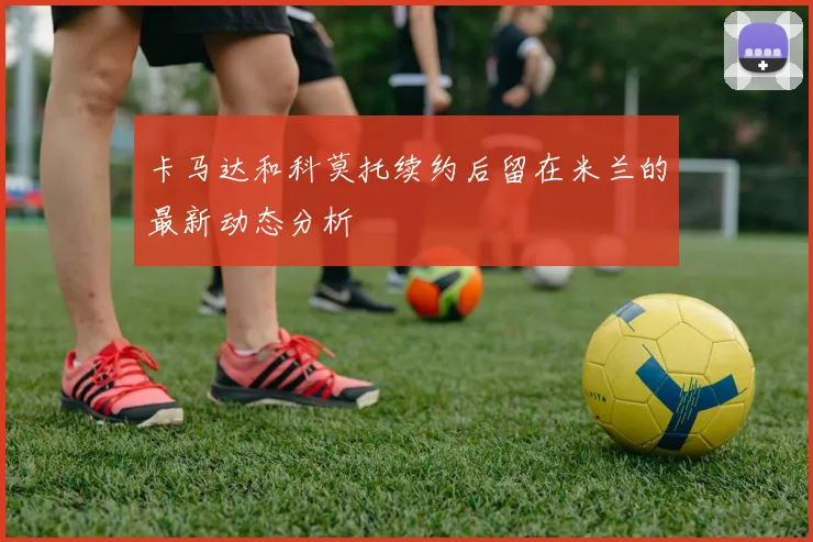 卡马达和科莫托续约后留在米兰的最新动态分析